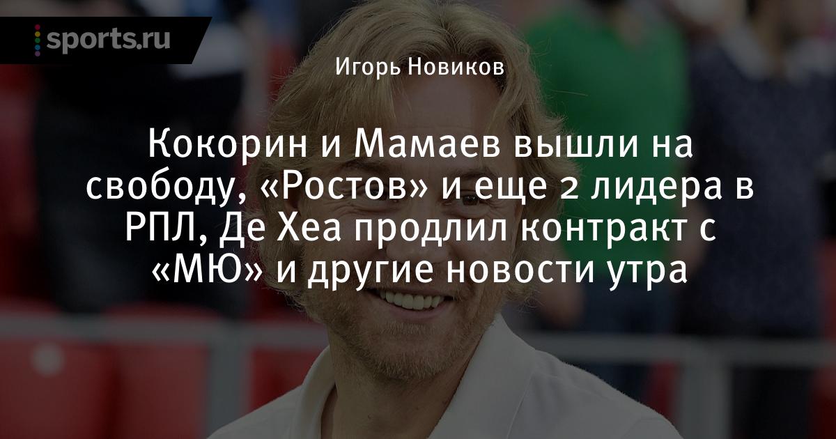 Кокорин и Мамаев вышли на свободу, «Ростов» и еще 2 лидера в РПЛ, Де Хеа продлил контракт с «МЮ» и другие ново - Sports.ru