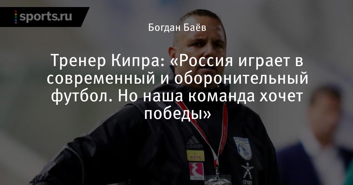 Тренер Кипра: «Россия играет в современный и оборонительный футбол. Но наша команда хочет победы» - Sports.ru